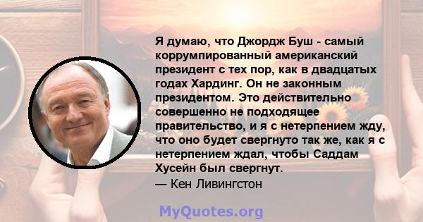 Я думаю, что Джордж Буш - самый коррумпированный американский президент с тех пор, как в двадцатых годах Хардинг. Он не законным президентом. Это действительно совершенно не подходящее правительство, и я с нетерпением