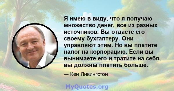 Я имею в виду, что я получаю множество денег, все из разных источников. Вы отдаете его своему бухгалтеру. Они управляют этим. Но вы платите налог на корпорацию. Если вы вынимаете его и тратите на себя, вы должны платить 