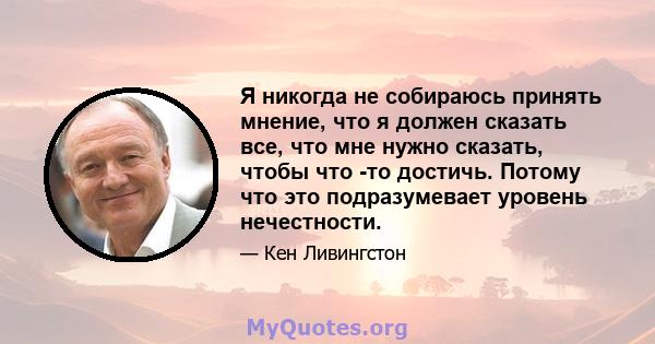 Я никогда не собираюсь принять мнение, что я должен сказать все, что мне нужно сказать, чтобы что -то достичь. Потому что это подразумевает уровень нечестности.