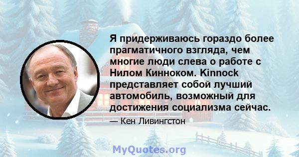 Я придерживаюсь гораздо более прагматичного взгляда, чем многие люди слева о работе с Нилом Кинноком. Kinnock представляет собой лучший автомобиль, возможный для достижения социализма сейчас.