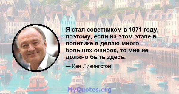 Я стал советником в 1971 году, поэтому, если на этом этапе в политике я делаю много больших ошибок, то мне не должно быть здесь.