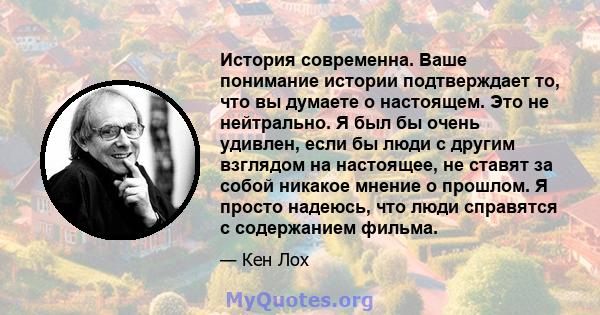 История современна. Ваше понимание истории подтверждает то, что вы думаете о настоящем. Это не нейтрально. Я был бы очень удивлен, если бы люди с другим взглядом на настоящее, не ставят за собой никакое мнение о