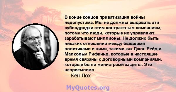 В конце концов приватизация войны недопустима. Мы не должны выдавать эти субподрядки этим контрактным компаниям, потому что люди, которые их управляют, зарабатывают миллионы. Не должно быть никаких отношений между