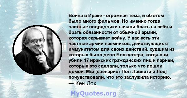 Война в Ираке - огромная тема, и об этом было много фильмов. Но именно тогда частные подрядчики начали брать на себя и брать обязанности от обычной армии, которая скрывает войну. У вас есть эти частные армии наемников,