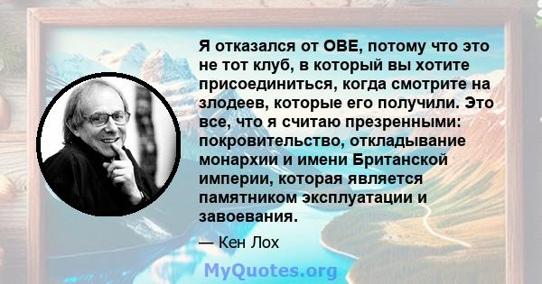 Я отказался от OBE, потому что это не тот клуб, в который вы хотите присоединиться, когда смотрите на злодеев, которые его получили. Это все, что я считаю презренными: покровительство, откладывание монархии и имени