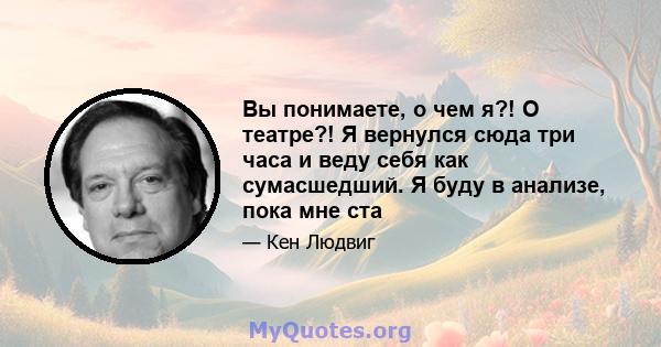 Вы понимаете, о чем я?! О театре?! Я вернулся сюда три часа и веду себя как сумасшедший. Я буду в анализе, пока мне ста