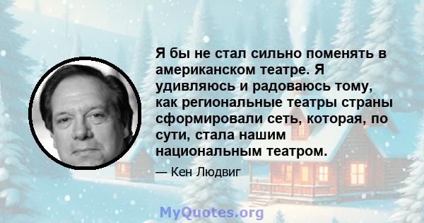 Я бы не стал сильно поменять в американском театре. Я удивляюсь и радоваюсь тому, как региональные театры страны сформировали сеть, которая, по сути, стала нашим национальным театром.