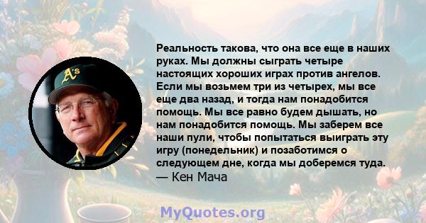 Реальность такова, что она все еще в наших руках. Мы должны сыграть четыре настоящих хороших играх против ангелов. Если мы возьмем три из четырех, мы все еще два назад, и тогда нам понадобится помощь. Мы все равно будем 