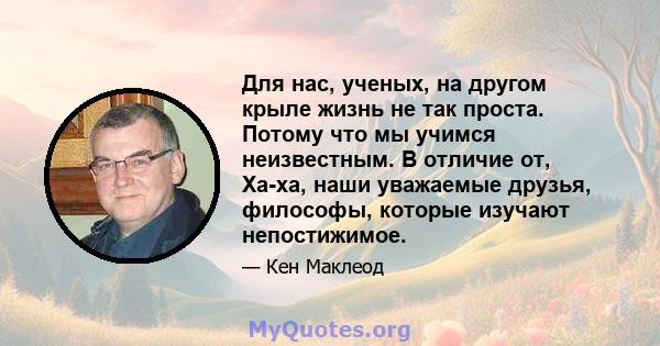 Для нас, ученых, на другом крыле жизнь не так проста. Потому что мы учимся неизвестным. В отличие от, Ха-ха, наши уважаемые друзья, философы, которые изучают непостижимое.