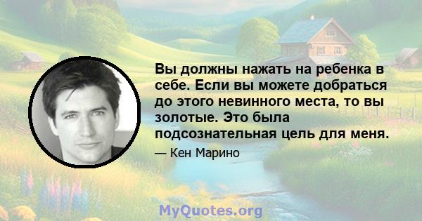 Вы должны нажать на ребенка в себе. Если вы можете добраться до этого невинного места, то вы золотые. Это была подсознательная цель для меня.