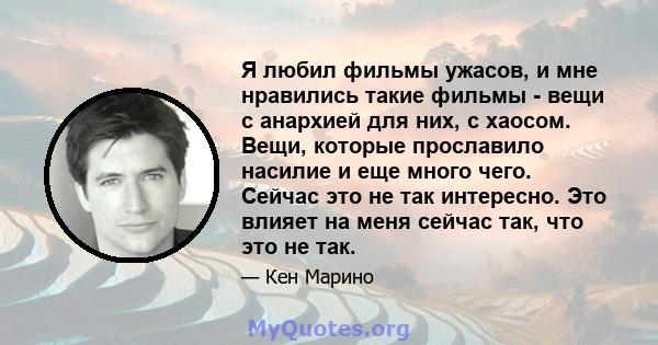 Я любил фильмы ужасов, и мне нравились такие фильмы - вещи с анархией для них, с хаосом. Вещи, которые прославило насилие и еще много чего. Сейчас это не так интересно. Это влияет на меня сейчас так, что это не так.