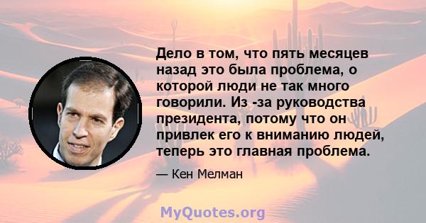 Дело в том, что пять месяцев назад это была проблема, о которой люди не так много говорили. Из -за руководства президента, потому что он привлек его к вниманию людей, теперь это главная проблема.