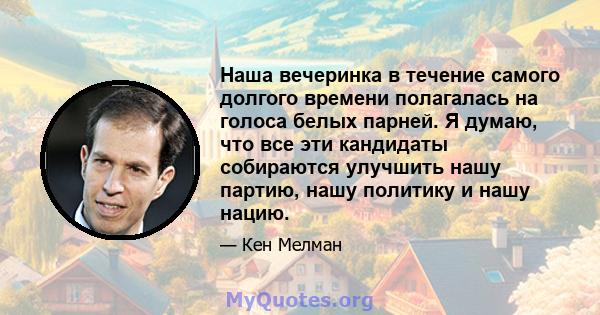 Наша вечеринка в течение самого долгого времени полагалась на голоса белых парней. Я думаю, что все эти кандидаты собираются улучшить нашу партию, нашу политику и нашу нацию.