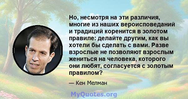 Но, несмотря на эти различия, многие из наших вероисповеданий и традиций коренится в золотом правиле: делайте другим, как вы хотели бы сделать с вами. Разве взрослые не позволяют взрослым жениться на человека, которого