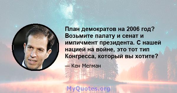 План демократов на 2006 год? Возьмите палату и сенат и импичмент президента. С нашей нацией на войне, это тот тип Конгресса, который вы хотите?