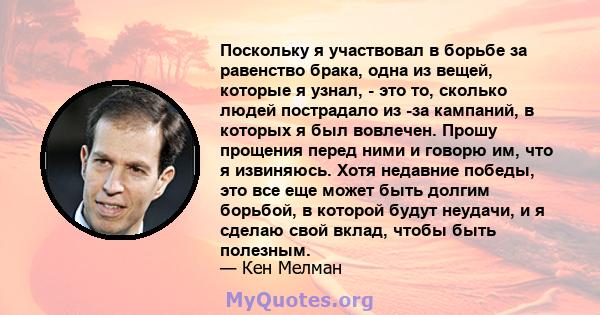 Поскольку я участвовал в борьбе за равенство брака, одна из вещей, которые я узнал, - это то, сколько людей пострадало из -за кампаний, в которых я был вовлечен. Прошу прощения перед ними и говорю им, что я извиняюсь.