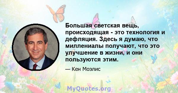 Большая светская вещь, происходящая - это технология и дефляция. Здесь я думаю, что миллениалы получают, что это улучшение в жизни, и они пользуются этим.