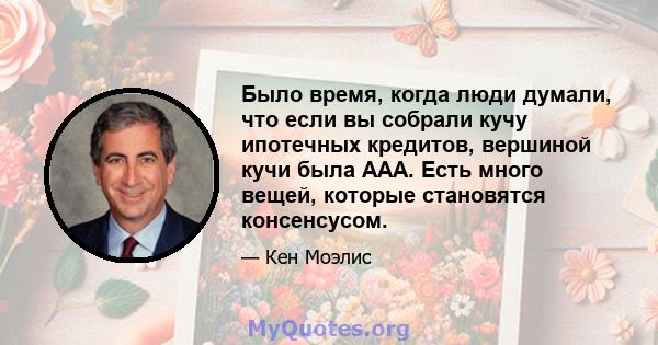 Было время, когда люди думали, что если вы собрали кучу ипотечных кредитов, вершиной кучи была AAA. Есть много вещей, которые становятся консенсусом.