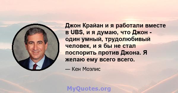 Джон Крайан и я работали вместе в UBS, и я думаю, что Джон - один умный, трудолюбивый человек, и я бы не стал поспорить против Джона. Я желаю ему всего всего.