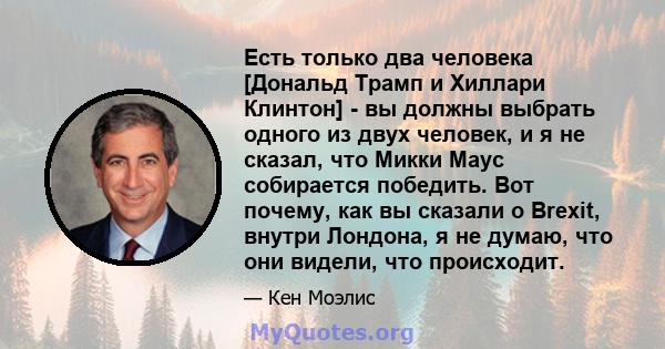 Есть только два человека [Дональд Трамп и Хиллари Клинтон] - вы должны выбрать одного из двух человек, и я не сказал, что Микки Маус собирается победить. Вот почему, как вы сказали о Brexit, внутри Лондона, я не думаю,