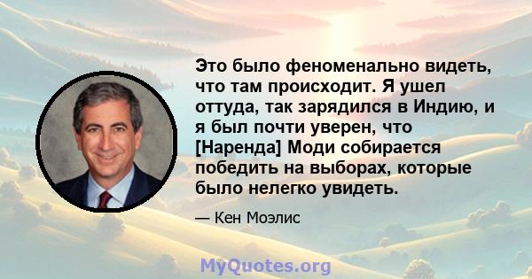 Это было феноменально видеть, что там происходит. Я ушел оттуда, так зарядился в Индию, и я был почти уверен, что [Наренда] Моди собирается победить на выборах, которые было нелегко увидеть.