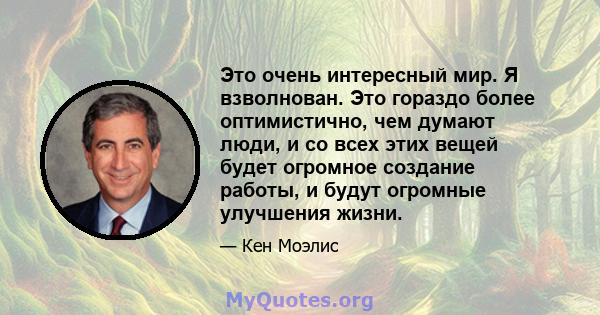 Это очень интересный мир. Я взволнован. Это гораздо более оптимистично, чем думают люди, и со всех этих вещей будет огромное создание работы, и будут огромные улучшения жизни.