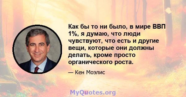 Как бы то ни было, в мире ВВП 1%, я думаю, что люди чувствуют, что есть и другие вещи, которые они должны делать, кроме просто органического роста.