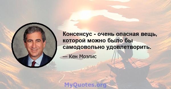 Консенсус - очень опасная вещь, которой можно было бы самодовольно удовлетворить.