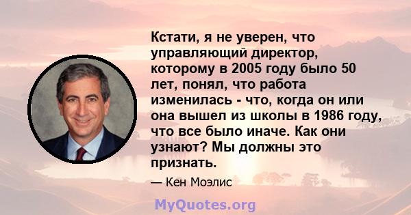 Кстати, я не уверен, что управляющий директор, которому в 2005 году было 50 лет, понял, что работа изменилась - что, когда он или она вышел из школы в 1986 году, что все было иначе. Как они узнают? Мы должны это