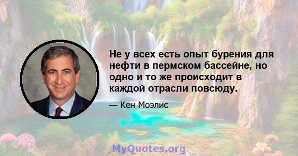 Не у всех есть опыт бурения для нефти в пермском бассейне, но одно и то же происходит в каждой отрасли повсюду.