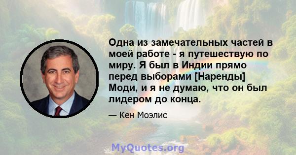 Одна из замечательных частей в моей работе - я путешествую по миру. Я был в Индии прямо перед выборами [Наренды] Моди, и я не думаю, что он был лидером до конца.