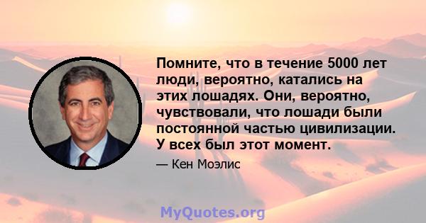 Помните, что в течение 5000 лет люди, вероятно, катались на этих лошадях. Они, вероятно, чувствовали, что лошади были постоянной частью цивилизации. У всех был этот момент.