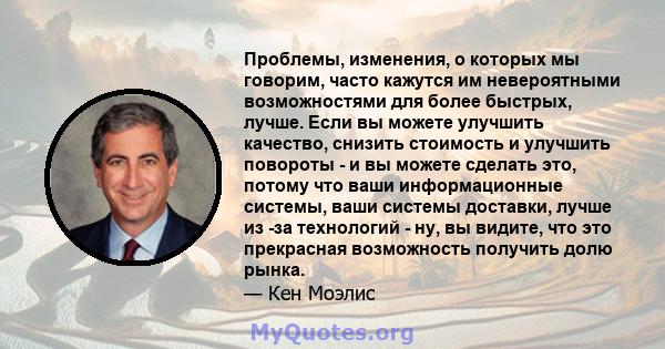 Проблемы, изменения, о которых мы говорим, часто кажутся им невероятными возможностями для более быстрых, лучше. Если вы можете улучшить качество, снизить стоимость и улучшить повороты - и вы можете сделать это, потому