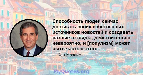 Способность людей сейчас достигать своих собственных источников новостей и создавать разные взгляды, действительно невероятно, и [популизм] может быть частью этого.