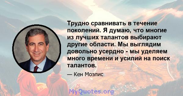 Трудно сравнивать в течение поколений. Я думаю, что многие из лучших талантов выбирают другие области. Мы выглядим довольно усердно - мы уделяем много времени и усилий на поиск талантов.