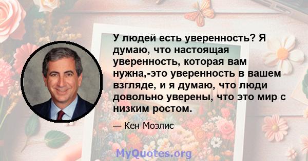 У людей есть уверенность? Я думаю, что настоящая уверенность, которая вам нужна,-это уверенность в вашем взгляде, и я думаю, что люди довольно уверены, что это мир с низким ростом.