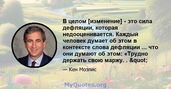 В целом [изменение] - это сила дефляции, которая недооценивается. Каждый человек думает об этом в контексте слова дефляции ... что они думают об этом: «Трудно держать свою маржу. . "