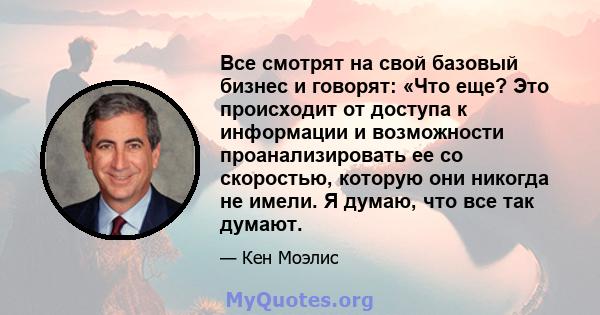 Все смотрят на свой базовый бизнес и говорят: «Что еще? Это происходит от доступа к информации и возможности проанализировать ее со скоростью, которую они никогда не имели. Я думаю, что все так думают.