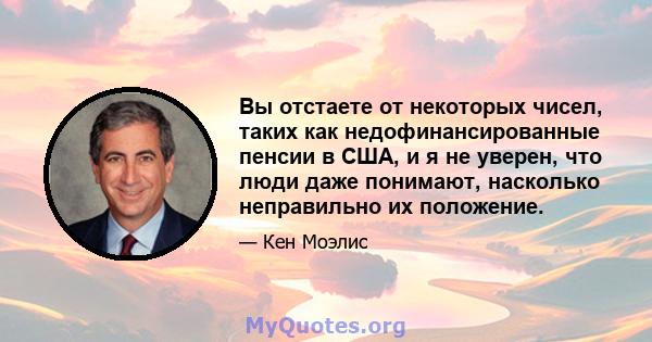 Вы отстаете от некоторых чисел, таких как недофинансированные пенсии в США, и я не уверен, что люди даже понимают, насколько неправильно их положение.