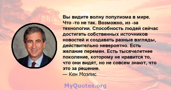 Вы видите волну популизма в мире. Что -то не так. Возможно, из -за технологии. Способность людей сейчас достигать собственных источников новостей и создавать разные взгляды, действительно невероятно. Есть желание