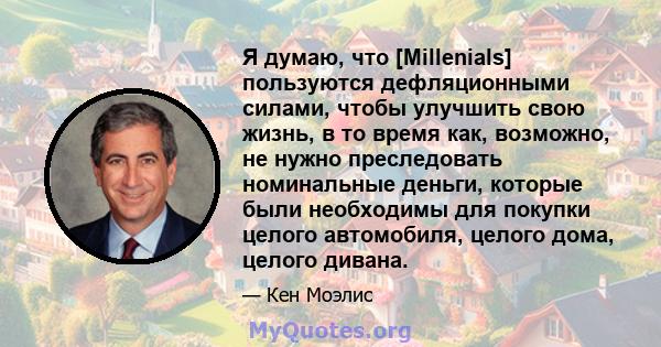 Я думаю, что [Millenials] пользуются дефляционными силами, чтобы улучшить свою жизнь, в то время как, возможно, не нужно преследовать номинальные деньги, которые были необходимы для покупки целого автомобиля, целого