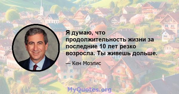 Я думаю, что продолжительность жизни за последние 10 лет резко возросла. Ты живешь дольше.