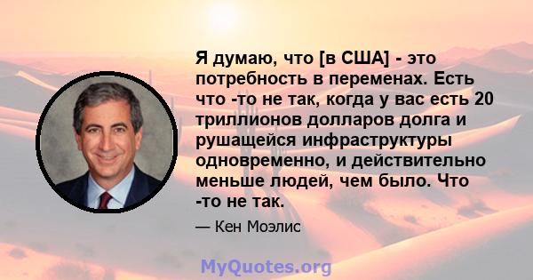 Я думаю, что [в США] - это потребность в переменах. Есть что -то не так, когда у вас есть 20 триллионов долларов долга и рушащейся инфраструктуры одновременно, и действительно меньше людей, чем было. Что -то не так.