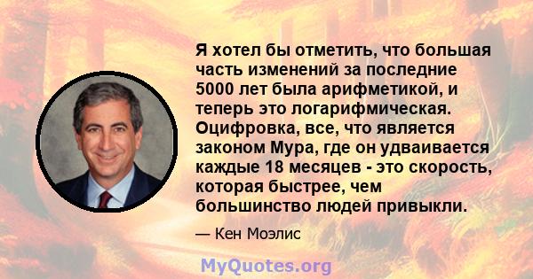 Я хотел бы отметить, что большая часть изменений за последние 5000 лет была арифметикой, и теперь это логарифмическая. Оцифровка, все, что является законом Мура, где он удваивается каждые 18 месяцев - это скорость,