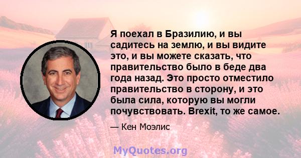 Я поехал в Бразилию, и вы садитесь на землю, и вы видите это, и вы можете сказать, что правительство было в беде два года назад. Это просто отместило правительство в сторону, и это была сила, которую вы могли