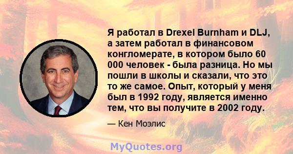 Я работал в Drexel Burnham и DLJ, а затем работал в финансовом конгломерате, в котором было 60 000 человек - была разница. Но мы пошли в школы и сказали, что это то же самое. Опыт, который у меня был в 1992 году,