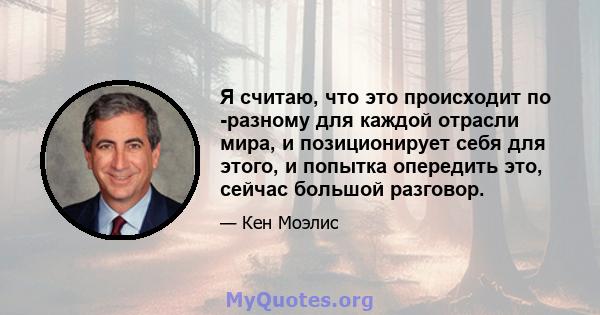 Я считаю, что это происходит по -разному для каждой отрасли мира, и позиционирует себя для этого, и попытка опередить это, сейчас большой разговор.