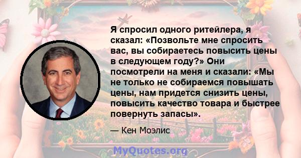 Я спросил одного ритейлера, я сказал: «Позвольте мне спросить вас, вы собираетесь повысить цены в следующем году?» Они посмотрели на меня и сказали: «Мы не только не собираемся повышать цены, нам придется снизить цены,