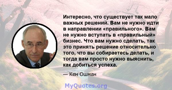 Интересно, что существует так мало важных решений. Вам не нужно идти в направлении «правильного». Вам не нужно вступать в «правильный» бизнес. Что вам нужно сделать, так это принять решение относительно того, что вы