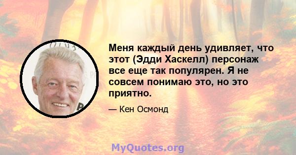 Меня каждый день удивляет, что этот (Эдди Хаскелл) персонаж все еще так популярен. Я не совсем понимаю это, но это приятно.